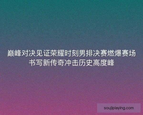 巅峰对决见证荣耀时刻男排决赛燃爆赛场书写新传奇冲击历史高度峰