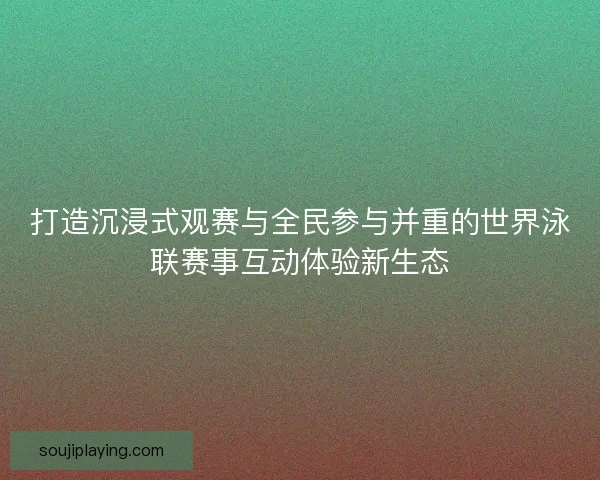 打造沉浸式观赛与全民参与并重的世界泳联赛事互动体验新生态